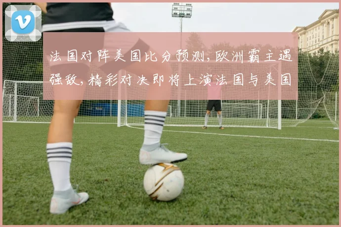 法国对阵美国比分预测,欧洲霸主遇强敌,精彩对决即将上演法国与美国谁能笑到最后,